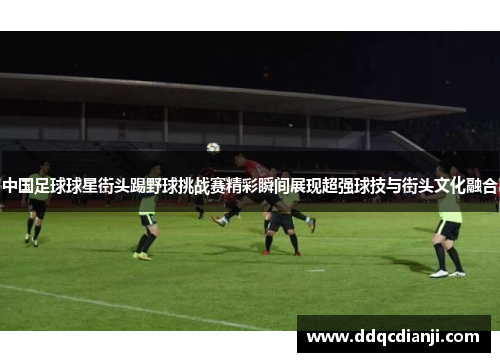 中国足球球星街头踢野球挑战赛精彩瞬间展现超强球技与街头文化融合