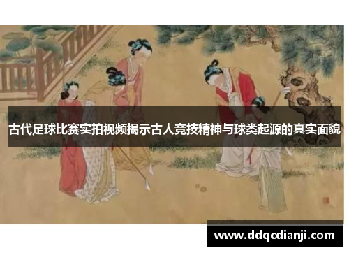古代足球比赛实拍视频揭示古人竞技精神与球类起源的真实面貌